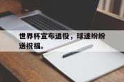 IM电竞下载-世界杯宣布退役，球迷纷纷送祝福。