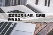 IM电竞app 下载安装安卓版-巴黎奥运无缘决赛，教练组连夜复盘。