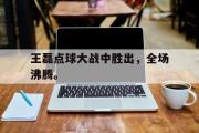 IM电竞app 下载安装安卓版-王磊点球大战中胜出，全场沸腾。