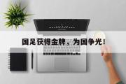 IM电竞app 下载安装安卓版-国足获得金牌，为国争光！