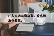 IM电竞下载-广东宏远无缘决赛，教练组连夜复盘。