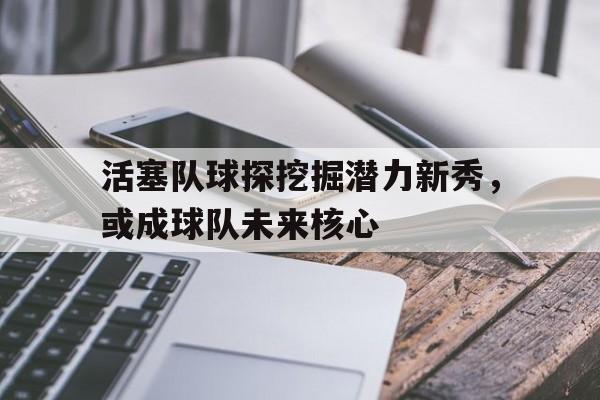 活塞队球探挖掘潜力新秀，或成球队未来核心